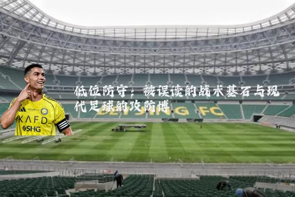 低位防守：被误读的战术基石与现代足球的攻防博弈