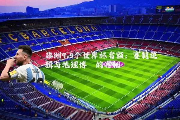 非洲9.5个世界杯名额:赛制逻辑与地理博弈的真相